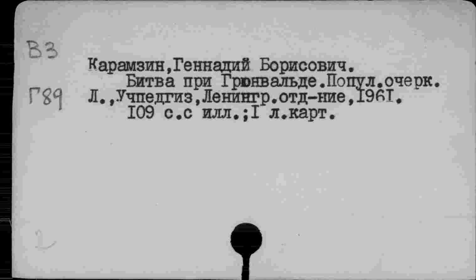 ﻿BS
Карамзин,Геннадий Борисович.
Битва при Грюнвальде.Попул.очерк. Л.»Учпедгиз,Ленингр.отд-ние,19АТ.
109 с,с илл.;1 л.карт.